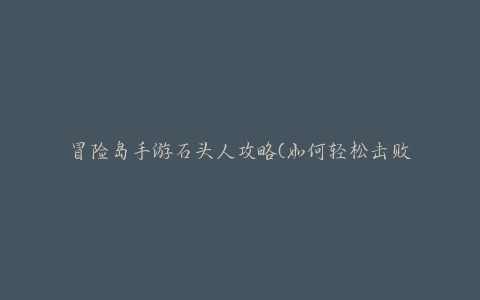 冒险岛手游石头人攻略(如何轻松击败石头人BOSS)